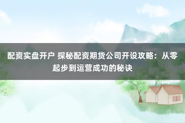 配资实盘开户 探秘配资期货公司开设攻略:从零起步到运营成功的秘诀
