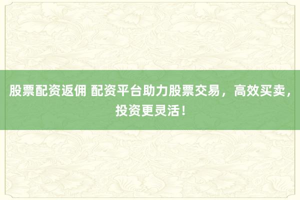 股票配资返佣 配资平台助力股票交易，高效买卖，投资更灵活！