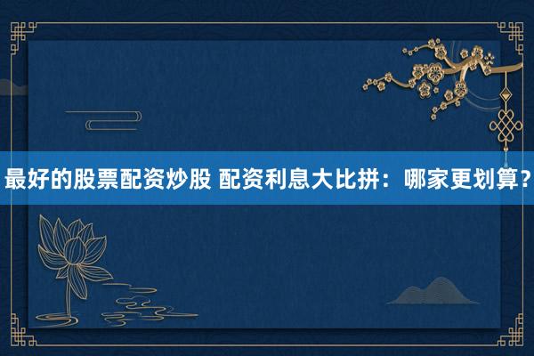 最好的股票配资炒股 配资利息大比拼：哪家更划算？