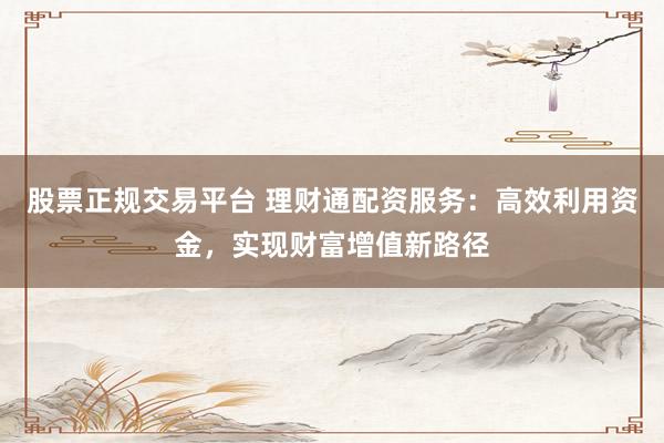 股票正规交易平台 理财通配资服务：高效利用资金，实现财富增值新路径