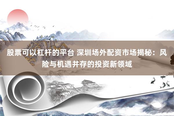 股票可以杠杆的平台 深圳场外配资市场揭秘：风险与机遇并存的投资新领域