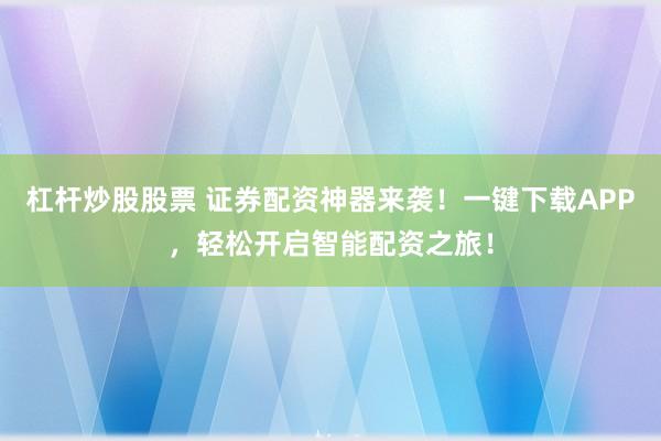 杠杆炒股股票 证券配资神器来袭！一键下载APP，轻松开启智能配资之旅！