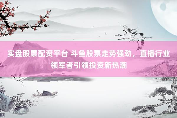 实盘股票配资平台 斗鱼股票走势强劲，直播行业领军者引领投资新热潮