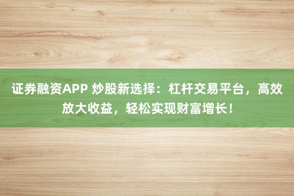 证券融资APP 炒股新选择：杠杆交易平台，高效放大收益，轻松实现财富增长！