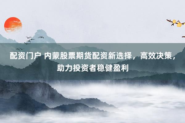 配资门户 内蒙股票期货配资新选择，高效决策，助力投资者稳健盈利