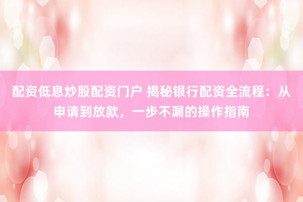 配资低息炒股配资门户 揭秘银行配资全流程：从申请到放款，一步不漏的操作指南