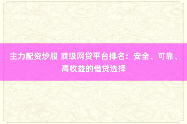 主力配资炒股 顶级网贷平台排名：安全、可靠、高收益的借贷选择