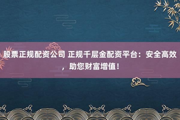 股票正规配资公司 正规千层金配资平台：安全高效，助您财富增值！
