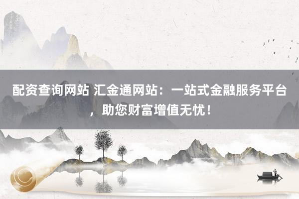 配资查询网站 汇金通网站：一站式金融服务平台，助您财富增值无忧！