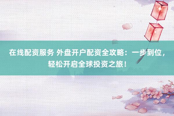 在线配资服务 外盘开户配资全攻略:一步到位,轻松开启全球投资之旅!