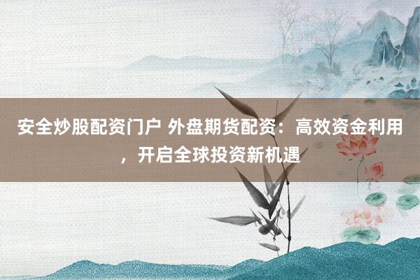 安全炒股配资门户 外盘期货配资:高效资金利用,开启全球投资新机遇