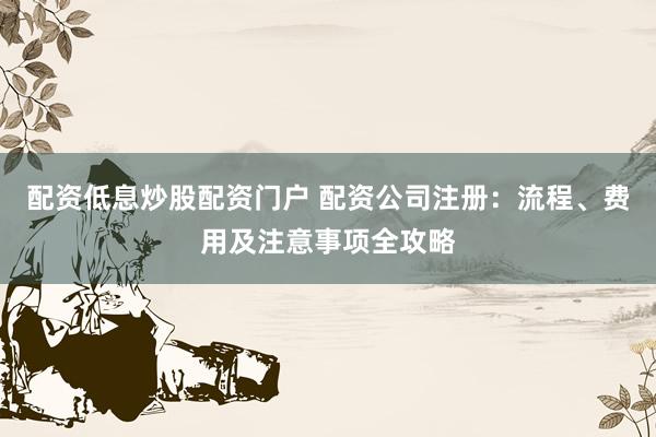 配资低息炒股配资门户 配资公司注册：流程、费用及注意事项全攻略