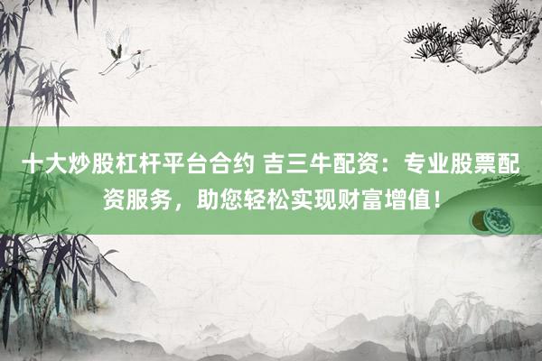 十大炒股杠杆平台合约 吉三牛配资：专业股票配资服务，助您轻松实现财富增值！