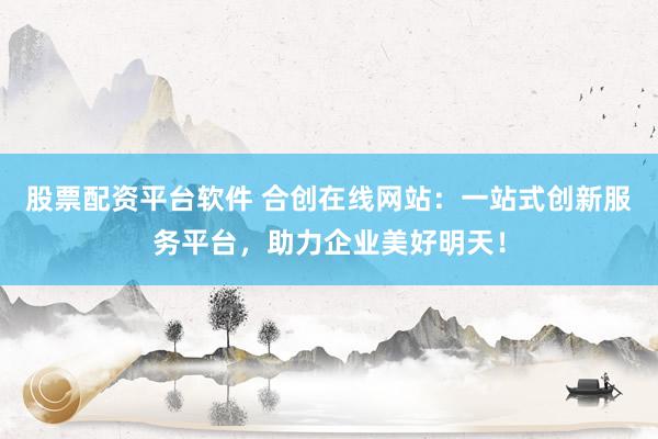 股票配资平台软件 合创在线网站：一站式创新服务平台，助力企业美好明天！