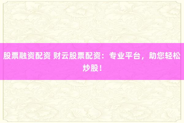 股票融资配资 财云股票配资：专业平台，助您轻松炒股！