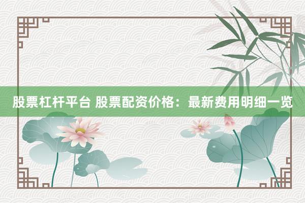 股票杠杆平台 股票配资价格：最新费用明细一览
