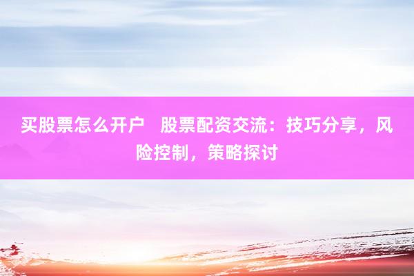 买股票怎么开户   股票配资交流：技巧分享，风险控制，策略探讨