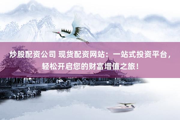 炒股配资公司 现货配资网站：一站式投资平台，轻松开启您的财富增值之旅！