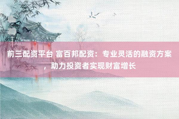 前三配资平台 富百邦配资:专业灵活的融资方案,助力投资者实现财富增长