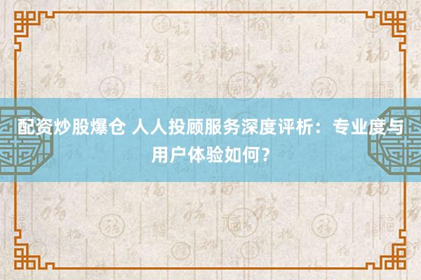 配资炒股爆仓 人人投顾服务深度评析：专业度与用户体验如何？