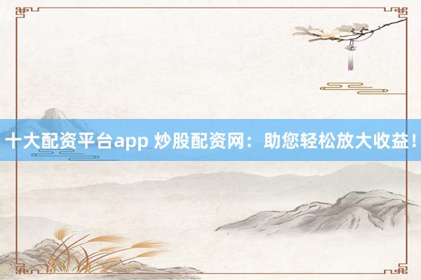 十大配资平台app 炒股配资网：助您轻松放大收益！
