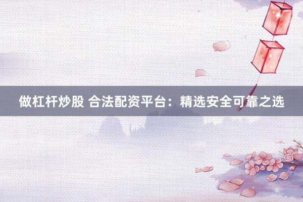 做杠杆炒股 合法配资平台：精选安全可靠之选