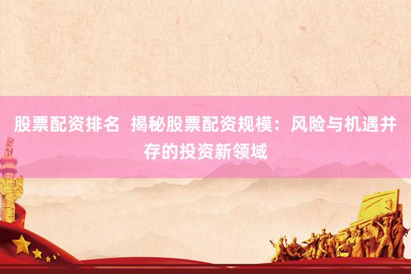 股票配资排名  揭秘股票配资规模：风险与机遇并存的投资新领域