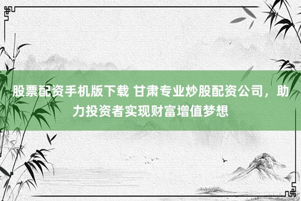 股票配资手机版下载 甘肃专业炒股配资公司，助力投资者实现财富增值梦想