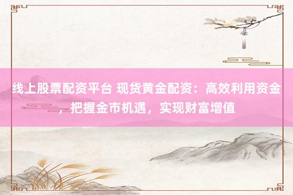 线上股票配资平台 现货黄金配资：高效利用资金，把握金市机遇，实现财富增值
