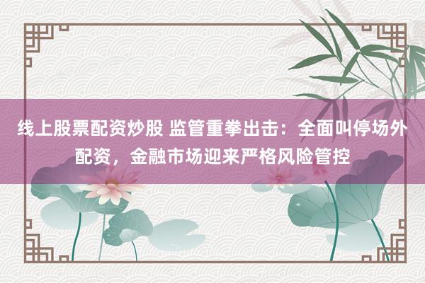 线上股票配资炒股 监管重拳出击：全面叫停场外配资，金融市场迎来严格风险管控