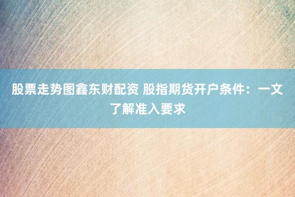 股票走势图鑫东财配资 股指期货开户条件：一文了解准入要求