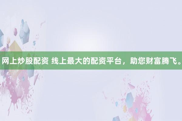 网上炒股配资 线上最大的配资平台，助您财富腾飞。