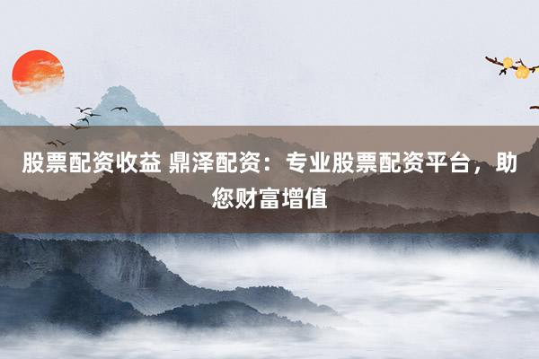 股票配资收益 鼎泽配资：专业股票配资平台，助您财富增值