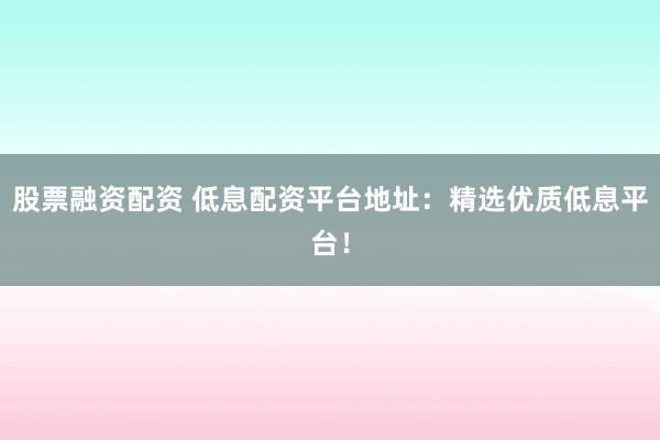 股票融资配资 低息配资平台地址：精选优质低息平台！