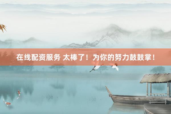 在线配资服务 太棒了！为你的努力鼓鼓掌！