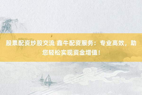 股票配资炒股交流 鑫牛配资服务：专业高效，助您轻松实现资金增值！