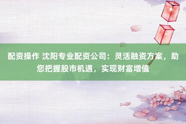 配资操作 沈阳专业配资公司：灵活融资方案，助您把握股市机遇，实现财富增值