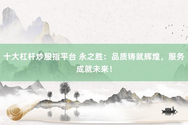 十大杠杆炒股指平台 永之胜：品质铸就辉煌，服务成就未来！