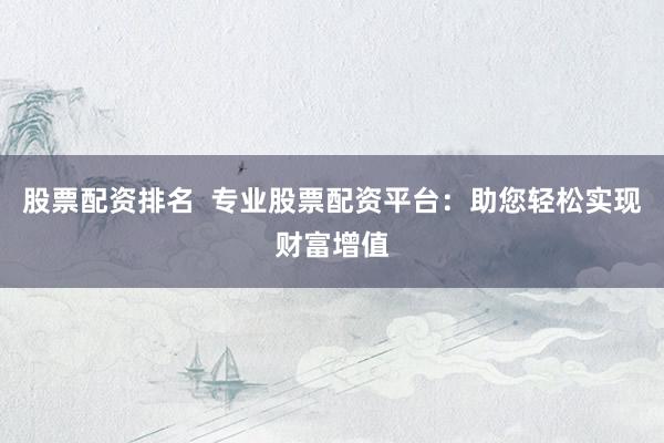 股票配资排名 专业股票配资平台:助您轻松实现财富增值