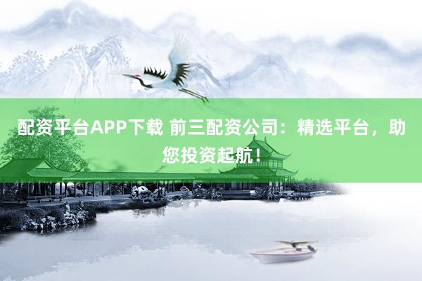 配资平台APP下载 前三配资公司：精选平台，助您投资起航！