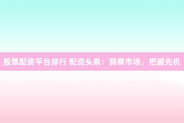 股票配资平台排行 配资头条：洞察市场，把握先机