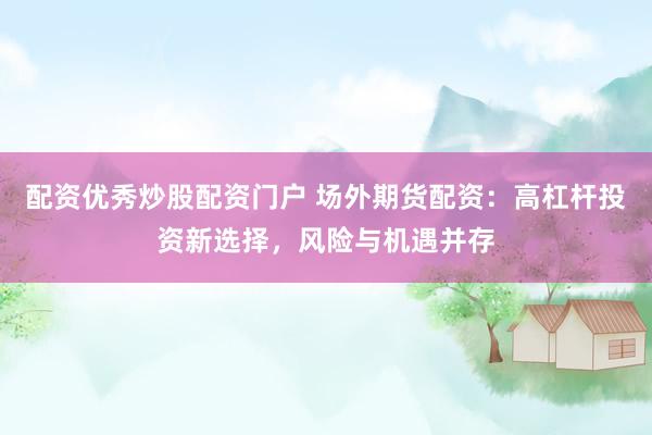 配资优秀炒股配资门户 场外期货配资：高杠杆投资新选择，风险与机遇并存