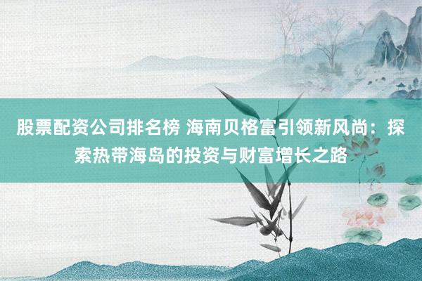 股票配资公司排名榜 海南贝格富引领新风尚：探索热带海岛的投资与财富增长之路