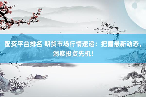 配资平台排名 期货市场行情速递：把握最新动态，洞察投资先机！