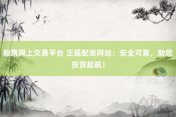 股票网上交易平台 正规配资网站：安全可靠，助您投资起航！