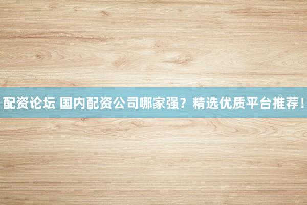 配资论坛 国内配资公司哪家强？精选优质平台推荐！